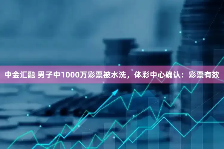 中金汇融 男子中1000万彩票被水洗，体彩中心确认：彩票有效