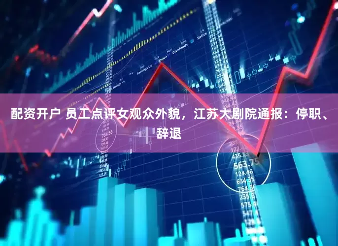 配资开户 员工点评女观众外貌，江苏大剧院通报：停职、辞退
