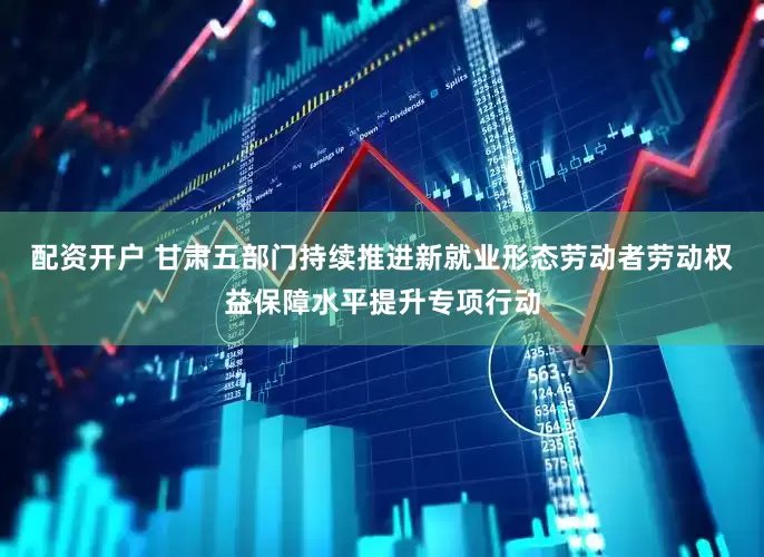 配资开户 甘肃五部门持续推进新就业形态劳动者劳动权益保障水平提升专项行动