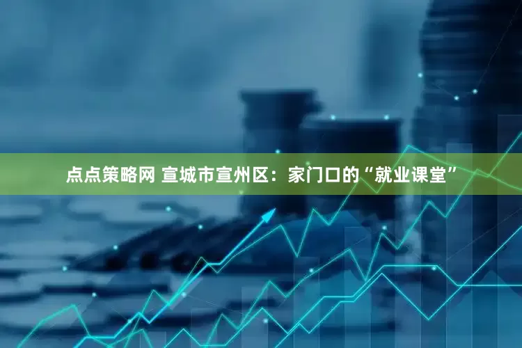 点点策略网 宣城市宣州区：家门口的“就业课堂”