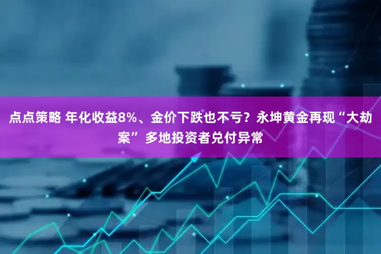 点点策略 年化收益8%、金价下跌也不亏？永坤黄金再现“大劫案” 多地投资者兑付异常