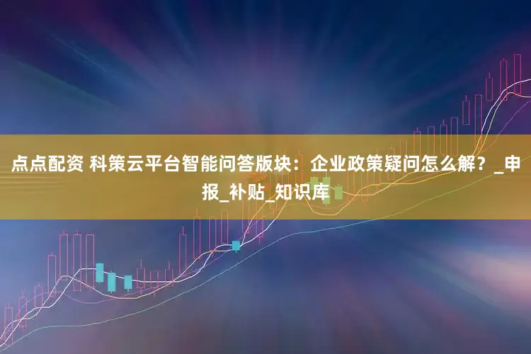 点点配资 科策云平台智能问答版块：企业政策疑问怎么解？_申报_补贴_知识库