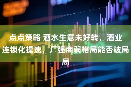 点点策略 酒水生意未好转，酒业连锁化提速，厂强商弱格局能否破局
