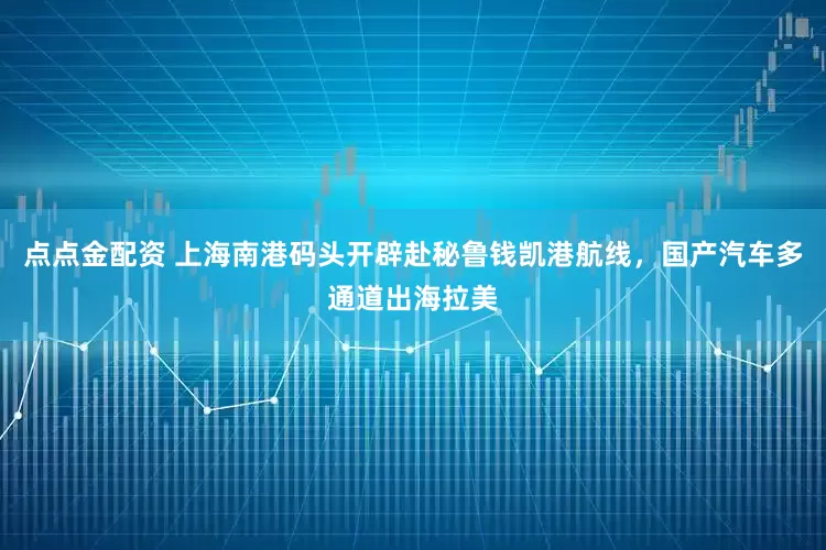 点点金配资 上海南港码头开辟赴秘鲁钱凯港航线，国产汽车多通道出海拉美