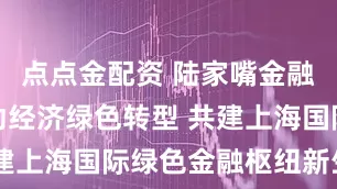 点点金配资 陆家嘴金融沙龙：驱动经济绿色转型 共建上海国际绿色金融枢纽新生态