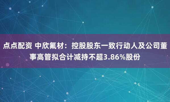 点点配资 中欣氟材：控股股东一致行动人及公司董事高管拟合计减持不超3.86%股份