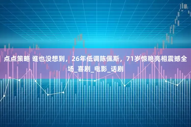 点点策略 谁也没想到，26年低调陈佩斯，71岁惊艳亮相震撼全场_喜剧_电影_话剧