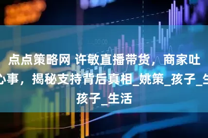 点点策略网 许敏直播带货，商家吐露心事，揭秘支持背后真相_姚策_孩子_生活