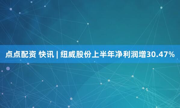点点配资 快讯 | 纽威股份上半年净利润增30.47%