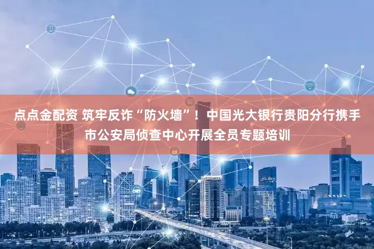 点点金配资 筑牢反诈“防火墙”！中国光大银行贵阳分行携手市公安局侦查中心开展全员专题培训