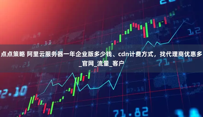 点点策略 阿里云服务器一年企业版多少钱、cdn计费方式，找代理商优惠多_官网_流量_客户