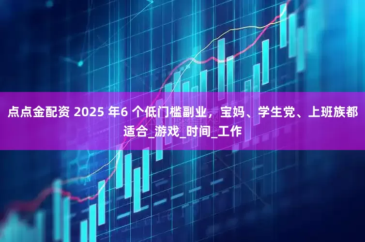 点点金配资 2025 年6 个低门槛副业，宝妈、学生党、上班族都适合_游戏_时间_工作