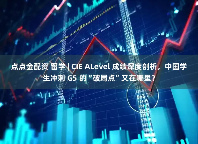 点点金配资 留学 | CIE ALevel 成绩深度剖析，中国学生冲刺 G5 的“破局点”又在哪里？